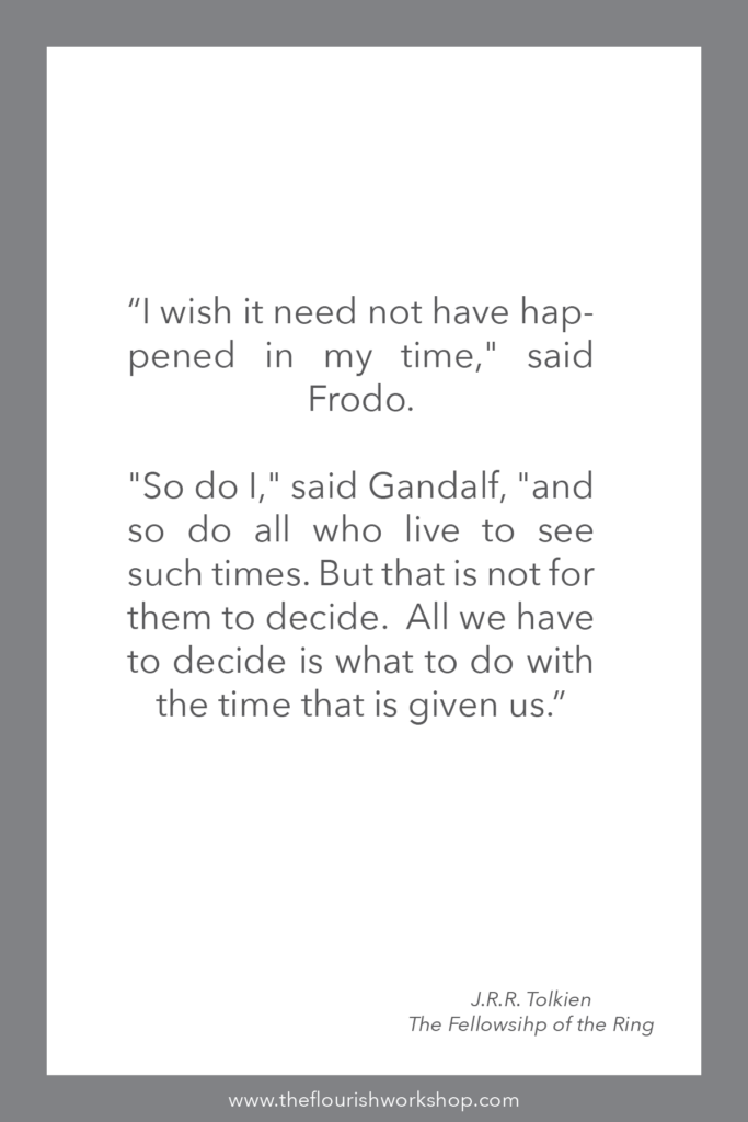 “I wish it need not have happened in my time," said Frodo. 

"So do I," said Gandalf, "and so do all who live to see such times. But that is not for them to decide.  All we have to decide is what to do with the time that is given us.” 