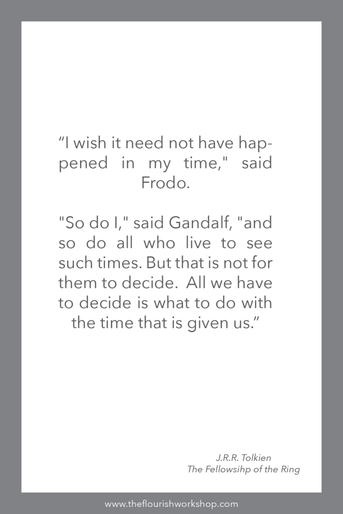 “I wish it need not have happened in my time," said Frodo. 

"So do I," said Gandalf, "and so do all who live to see such times. But that is not for them to decide.  All we have to decide is what to do with the time that is given us.” 